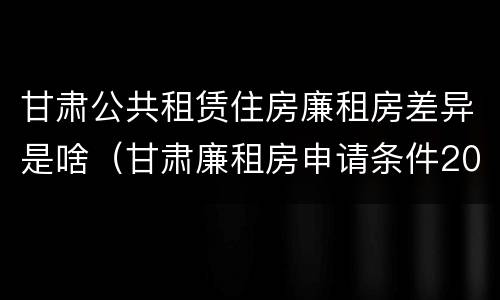 甘肃公共租赁住房廉租房差异是啥（甘肃廉租房申请条件2019）