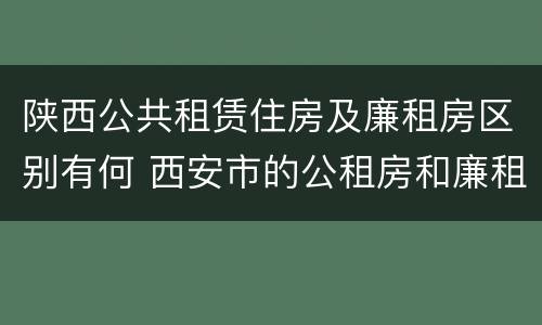 陕西公共租赁住房及廉租房区别有何 西安市的公租房和廉租房