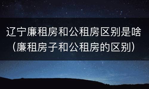 辽宁廉租房和公租房区别是啥（廉租房子和公租房的区别）