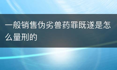 一般销售伪劣兽药罪既遂是怎么量刑的