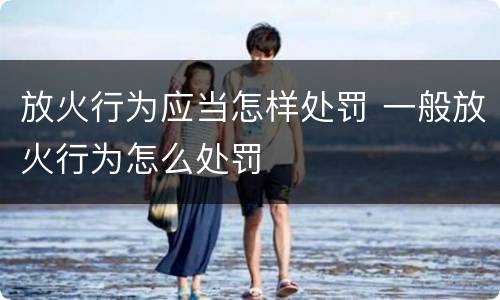 放火行为应当怎样处罚 一般放火行为怎么处罚