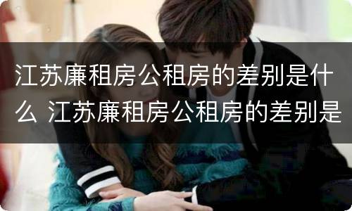 江苏廉租房公租房的差别是什么 江苏廉租房公租房的差别是什么呀