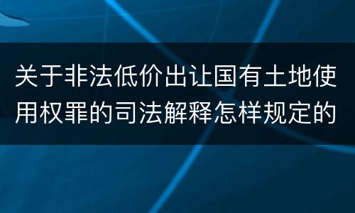关于非法低价出让国有土地使用权罪的司法解释怎样规定的