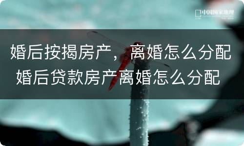 婚后按揭房产，离婚怎么分配 婚后贷款房产离婚怎么分配