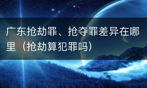 广东抢劫罪、抢夺罪差异在哪里（抢劫算犯罪吗）