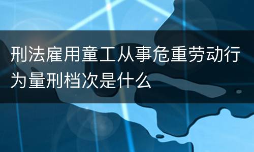 刑法雇用童工从事危重劳动行为量刑档次是什么