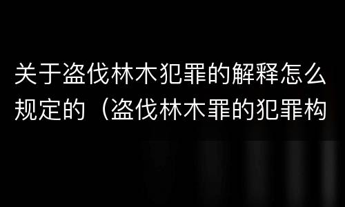 关于盗伐林木犯罪的解释怎么规定的（盗伐林木罪的犯罪构成）
