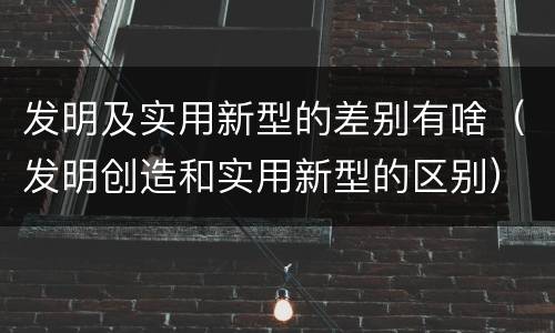 发明及实用新型的差别有啥（发明创造和实用新型的区别）