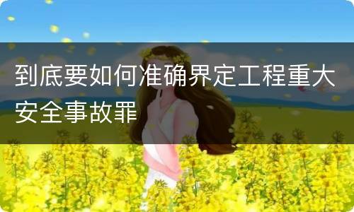 到底要如何准确界定工程重大安全事故罪