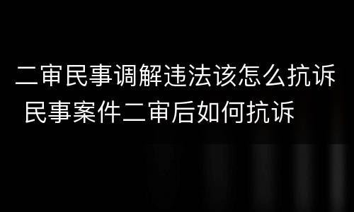 二审民事调解违法该怎么抗诉 民事案件二审后如何抗诉
