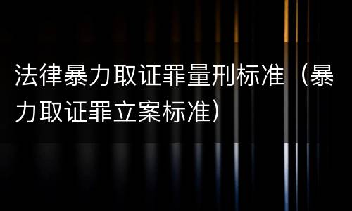 法律暴力取证罪量刑标准（暴力取证罪立案标准）