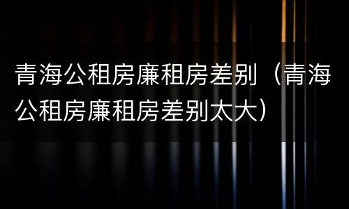 青海公租房廉租房差别（青海公租房廉租房差别太大）