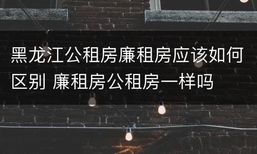 黑龙江公租房廉租房应该如何区别 廉租房公租房一样吗