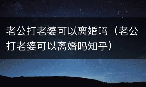 老公打老婆可以离婚吗（老公打老婆可以离婚吗知乎）