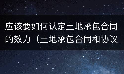 应该要如何认定土地承包合同的效力（土地承包合同和协议哪个有效）
