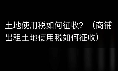 土地使用税如何征收？（商铺出租土地使用税如何征收）