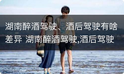 湖南醉酒驾驶、酒后驾驶有啥差异 湖南醉酒驾驶,酒后驾驶有啥差异吗
