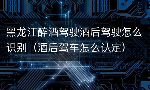黑龙江醉酒驾驶酒后驾驶怎么识别（酒后驾车怎么认定）