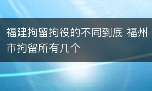 福建拘留拘役的不同到底 福州市拘留所有几个