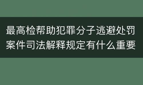 最高检帮助犯罪分子逃避处罚案件司法解释规定有什么重要内容