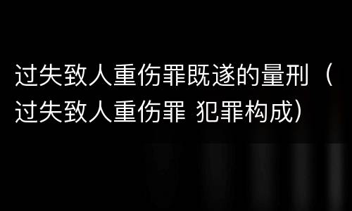 过失致人重伤罪既遂的量刑（过失致人重伤罪 犯罪构成）