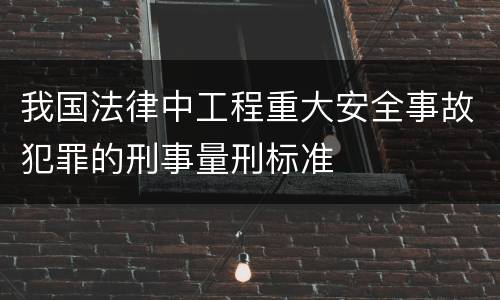 我国法律中工程重大安全事故犯罪的刑事量刑标准