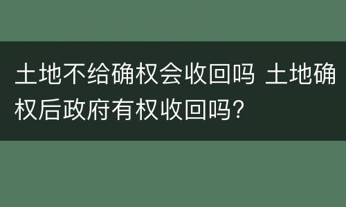 土地不给确权会收回吗 土地确权后政府有权收回吗?