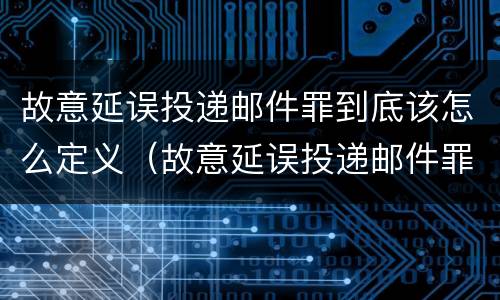 故意延误投递邮件罪到底该怎么定义（故意延误投递邮件罪到底该怎么定义呢）