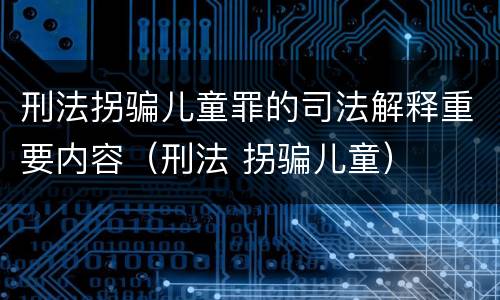 刑法拐骗儿童罪的司法解释重要内容（刑法 拐骗儿童）