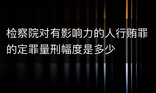 检察院对有影响力的人行贿罪的定罪量刑幅度是多少