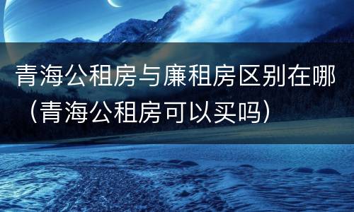 青海公租房与廉租房区别在哪（青海公租房可以买吗）