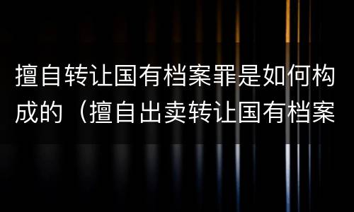 擅自转让国有档案罪是如何构成的（擅自出卖转让国有档案罪）