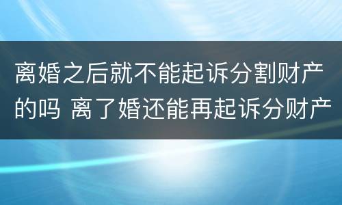 离婚之后就不能起诉分割财产的吗 离了婚还能再起诉分财产吗