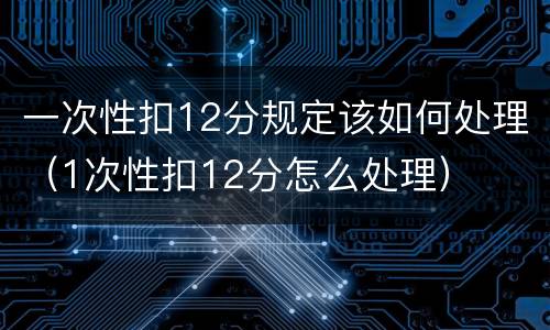 一次性扣12分规定该如何处理（1次性扣12分怎么处理）