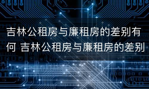 吉林公租房与廉租房的差别有何 吉林公租房与廉租房的差别有何区别