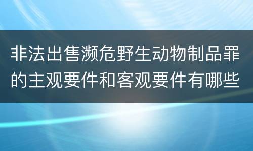 非法出售濒危野生动物制品罪的主观要件和客观要件有哪些