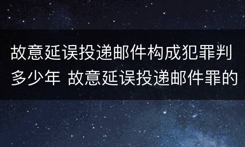 故意延误投递邮件构成犯罪判多少年 故意延误投递邮件罪的立案标准