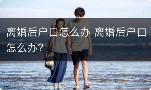 离婚后户口怎么办 离婚后户口怎么办?