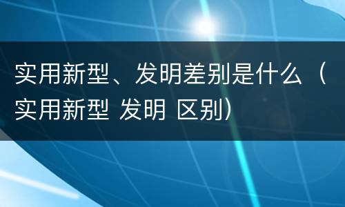 实用新型、发明差别是什么（实用新型 发明 区别）