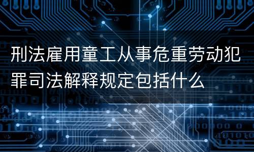 刑法雇用童工从事危重劳动犯罪司法解释规定包括什么