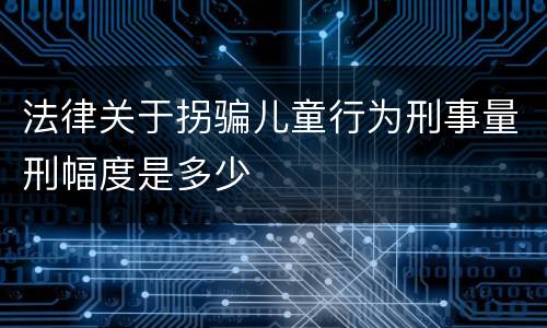 法律关于拐骗儿童行为刑事量刑幅度是多少
