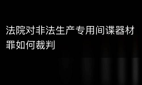 法院对非法生产专用间谍器材罪如何裁判