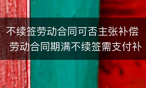 不续签劳动合同可否主张补偿 劳动合同期满不续签需支付补偿