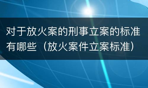 对于放火案的刑事立案的标准有哪些（放火案件立案标准）