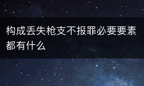 构成丢失枪支不报罪必要要素都有什么