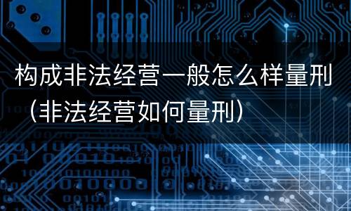 构成非法经营一般怎么样量刑（非法经营如何量刑）
