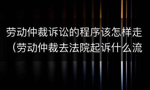 劳动仲裁诉讼的程序该怎样走（劳动仲裁去法院起诉什么流程）