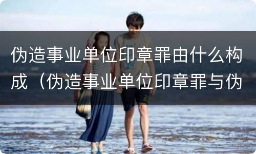 伪造事业单位印章罪由什么构成（伪造事业单位印章罪与伪造国家机关印章罪）
