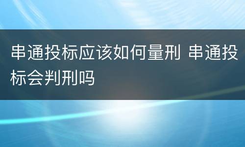 串通投标应该如何量刑 串通投标会判刑吗