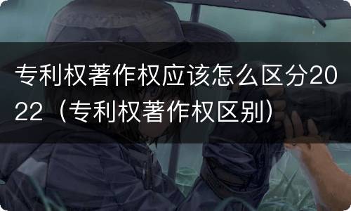 专利权著作权应该怎么区分2022（专利权著作权区别）